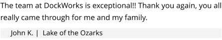 The team at DockWorks is exceptional!! Thank you again, you all really came through for me and my family.   John K. |  Lake of the Ozarks